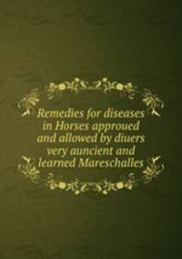 Remedies for diseases in Horses approued and allowed by diuers very auncient and learned Mareschalles