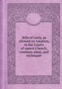 Bills of costs, as allowed on taxation, in the Courts of queen/s bench, common pleas, and exchequer