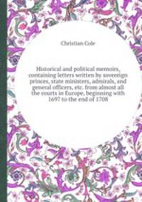 Historical and political memoirs, containing letters written by sovereign princes, state ministers, admirals, and general officers, etc. from almost all the courts in Europe, beginning with 1697 to the end of 1708