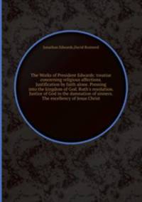 The Works of President Edwards: treatise concerning religious affections. Justification by faith alone. Pressing into the kingdom of God. Ruth`s resolution. Justice of God in the damnation of sinners. The excellency of Jesus Christ