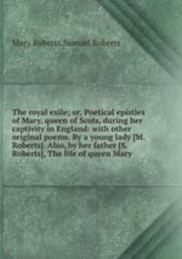The royal exile; or, Poetical epistles of Mary, queen of Scots, during her captivity in England: with other original poems. By a young lady [M. Roberts]. Also, by her father [S. Roberts], The life of queen Mary
