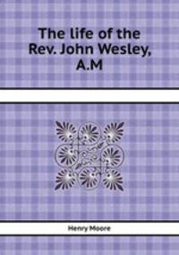 The life of the Rev. John Wesley, A.M.