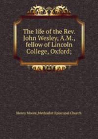 The life of the Rev. John Wesley, A.M., fellow of Lincoln College, Oxford;