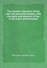 The taxable valuation of the real and personal estates, with the polls and amount of tax, in the town of Dorchester