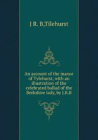 An account of the manor of Tylehurst, with an illustration of the celebrated ballad of the Berkshire lady, by J.R.B.