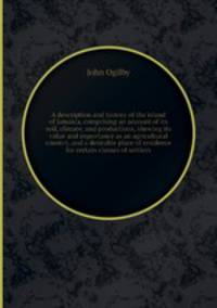 A description and history of the island of Jamaica, comprising an account of its soil, climate, and productions, shewing its value and importance as an agricultural country, and a desirable place of residence for certain classes of settlers