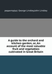 A guide to the orchard and kitchen garden, or, An account of the most valuable fruit and vegetables cultivated in Great Britain