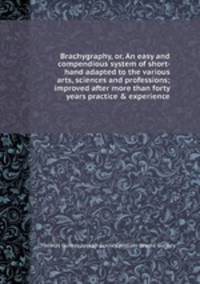 Brachygraphy, or, An easy and compendious system of short- hand adapted to the various arts, sciences and professions; improved after more than forty years practice & experience
