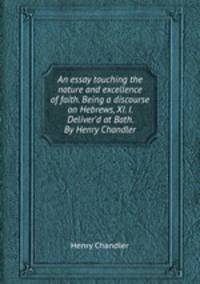 An essay touching the nature and excellence of faith. Being a discourse on Hebrews, XI. I. Deliver`d at Bath. By Henry Chandler