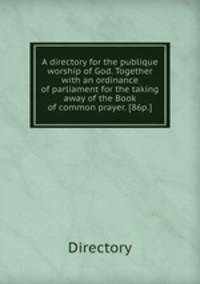 A directory for the publique worship of God. Together with an ordinance of parliament for the taking away of the Book of common prayer. [86p.].