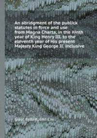 An abridgment of the publick statutes in force and use from Magna Charta, in the ninth year of King Henry III. to the eleventh year of His present Majesty King George II. inclusive