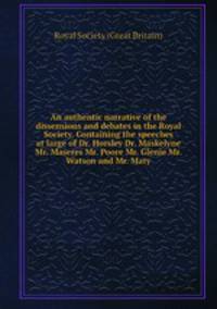An authentic narrative of the dissensions and debates in the Royal Society. Containing the speeches at large of Dr. Horsley Dr. Maskelyne Mr. Maseres Mr. Poore Mr. Glenie Mr. Watson and Mr. Maty