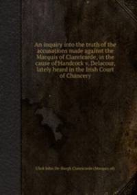An inquiry into the truth of the accusations made against the Marquis of Clanricarde, in the cause of Handcock v. Delacour, lately heard in the Irish Court of Chancery