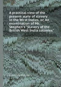 A practical view of the present state of slavery in the West Indies, or, An examination of Mr. Stephen`s "Slavery of the British West India colonies"