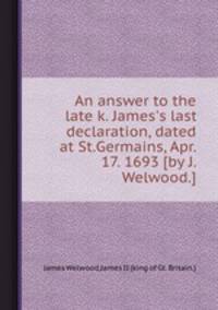 An answer to the late k. James`s last declaration, dated at St.Germains, Apr. 17. 1693 [by J. Welwood.].