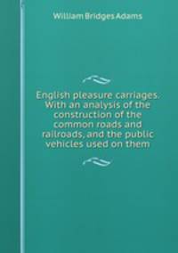 English pleasure carriages. With an analysis of the construction of the common roads and railroads, and the public vehicles used on them