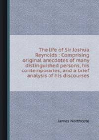 The life of Sir Joshua Reynolds : Comprising original anecdotes of many distinguished persons, his contemporaries; and a brief analysis of his discourses