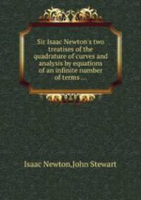 Sir Isaac Newton`s two treatises of the quadrature of curves and analysis by equations of an infinite number of terms ...