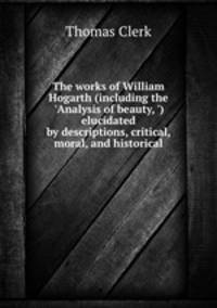 The works of William Hogarth (including the `Analysis of beauty, `) elucidated by descriptions, critical, moral, and historical