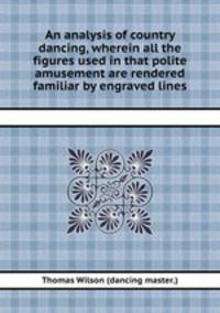 An analysis of country dancing, wherein all the figures used in that polite amusement are rendered familiar by engraved lines