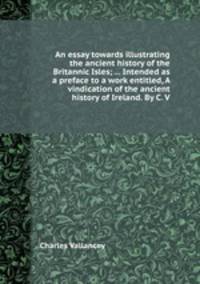 An essay towards illustrating the ancient history of the Britannic Isles; ... Intended as a preface to a work entitled, A vindication of the ancient history of Ireland. By C. V.