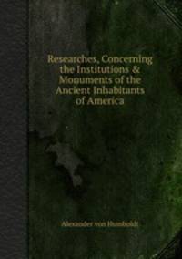 Researches, Concerning the Institutions & Monuments of the Ancient Inhabitants of America