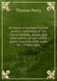 Reliques of ancient English poetry: consisting of old heroic ballads, songs, and other pieces of our earlier poets; together with some few of later date