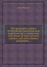 The geography system of Herodotus examined and explained, by a comparison with those of other ancient authors, and with modern geography ...
