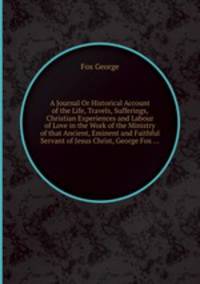 A Journal Or Historical Account of the Life, Travels, Sufferings, Christian Experiences and Labour of Love in the Work of the Ministry of that Ancient, Eminent and Faithful Servant of Jesus Christ, George Fox ...