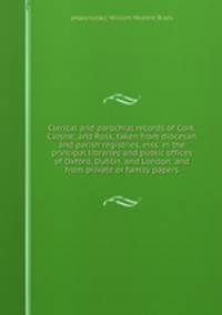 Clerical and parochial records of Cork, Cloyne, and Ross, taken from diocesan and parish registries, mss. in the principal libraries and public offices of Oxford, Dublin, and London, and from private or family papers