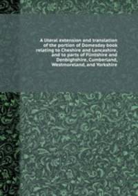 A literal extension and translation of the portion of Domesday book relating to Cheshire and Lancashire, and to parts of Flintshire and Denbighshire, Cumberland, Westmoreland, and Yorkshire