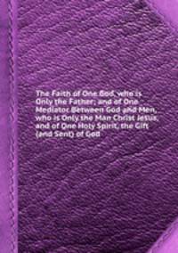 The Faith of One God, who is Only the Father; and of One Mediator Between God and Men, who is Only the Man Christ Jesus, and of One Holy Spirit, the Gift (and Sent) of God