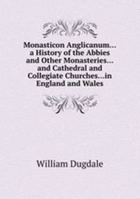 Monasticon Anglicanum...a History of the Abbies and Other Monasteries...and Cathedral and Collegiate Churches...in England and Wales