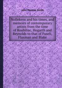 Nollekens and his times, and memoirs of contemporary artists from the time of Roubiliac, Hogarth and Reynolds to that of Fuseli, Flaxman and Blake