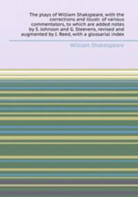 The plays of William Shakspeare, with the corrections and illustr. of various commentators, to which are added notes by S. Johnson and G. Steevens, revised and augmented by I. Reed, with a glossarial index