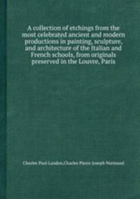 A collection of etchings from the most celebrated ancient and modern productions in painting, sculpture, and architecture of the Italian and French schools, from originals preserved in the Louvre, Paris