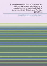 A complete collection of the treaties and conventions, and reciprocal regulations at present subsisting between Great Britain and foreign powers ...