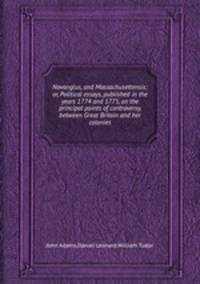 Novanglus, and Massachusettensis; or, Political essays, published in the years 1774 and 1775, on the principal points of controversy, between Great Britain and her colonies