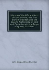 History of the Life and Acts of Edm. Grindal, the First Bishop of Lodon and the Second Archbishop of York and Canterbury in the Reign of Queen Elizabeth