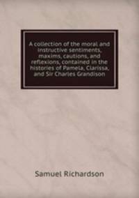 A collection of the moral and instructive sentiments, maxims, cautions, and reflexions, contained in the histories of Pamela, Clarissa, and Sir Charles Grandison