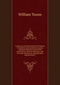 A glossary and etymological dictionary of obsolete and uncommon words, antiquated phrases, proverbial expressions, obscure allusions, and of words which have changed their significations;