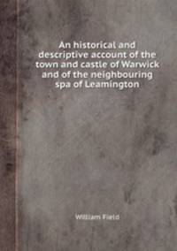 An historical and descriptive account of the town and castle of Warwick and of the neighbouring spa of Leamington