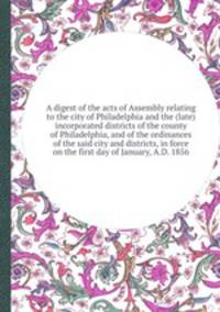 A digest of the acts of Assembly relating to the city of Philadelphia and the (late) incorporated districts of the county of Philadelphia, and of the ordinances of the said city and districts, in force on the first day of January, A.D. 1856