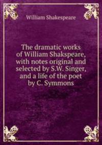 The dramatic works of William Shakspeare, with notes original and selected by S.W. Singer, and a life of the poet by C. Symmons