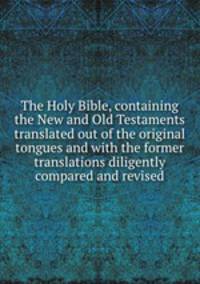 The Holy Bible, containing the New and Old Testaments translated out of the original tongues and with the former translations diligently compared and revised