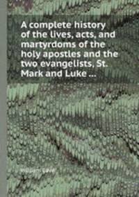 A complete history of the lives, acts, and martyrdoms of the holy apostles and the two evangelists, St. Mark and Luke ...