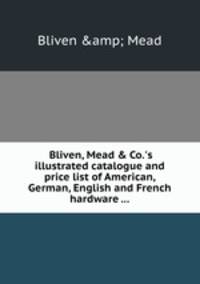 Bliven, Mead & Co.`s illustrated catalogue and price list of American, German, English and French hardware ...