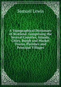A Topographical Dictionary of Scotland, Comprising the Several Counties, Islands, Cities, Burgh and Market Towns, Parishes and Principal Villages