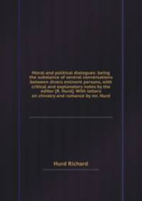 Moral and political dialogues: being the substance of several conversations between divers eminent persons, with critical and explanatory notes by the editor [R. Hurd]. With letters on chivalry and romance by mr. Hurd