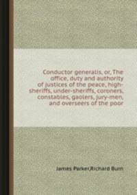 Conductor generalis, or, The office, duty and authority of justices of the peace, high-sheriffs, under-sheriffs, coroners, constables, gaolers, jury-men, and overseers of the poor